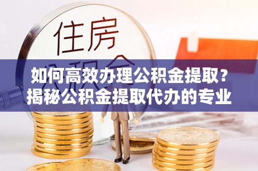 乾县如何高效办理公积金提取？揭秘公积金提取代办的专业服务