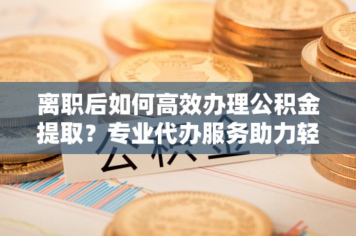 乾县离职后如何高效办理公积金提取？专业代办服务助力轻松解决