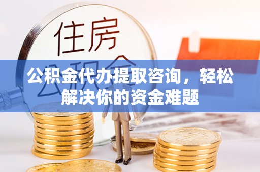 乾县公积金代办提取咨询，轻松解决你的资金难题