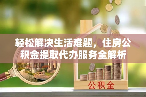 乾县轻松解决生活难题，住房公积金提取代办服务全解析