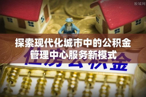 乾县探索现代化城市中的公积金管理中心服务新模式