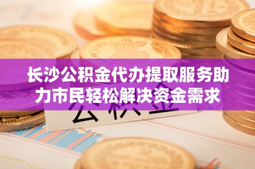 乾县长沙公积金代办提取服务助力市民轻松解决资金需求