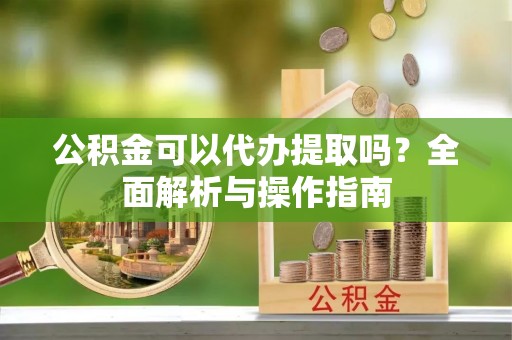 乾县公积金可以代办提取吗？全面解析与操作指南