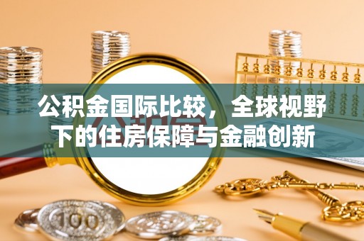 乾县公积金国际比较，全球视野下的住房保障与金融创新