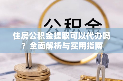 乾县住房公积金提取可以代办吗？全面解析与实用指南