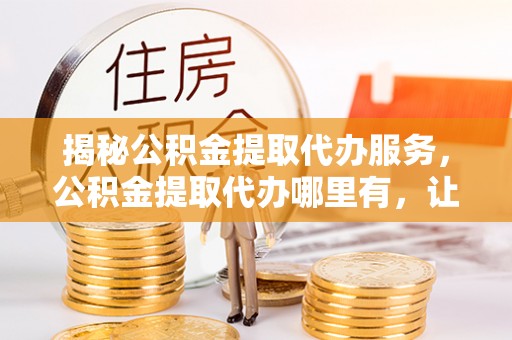 乾县揭秘公积金提取代办服务，公积金提取代办哪里有，让你省时省心的解决方案