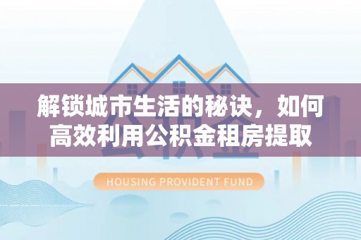 乾县解锁城市生活的秘诀，如何高效利用公积金租房提取