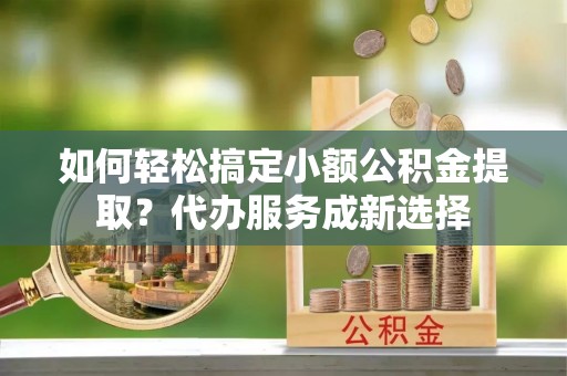 乾县如何轻松搞定小额公积金提取？代办服务成新选择
