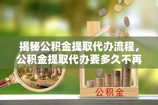 乾县揭秘公积金提取代办流程，公积金提取代办要多久不再是谜题