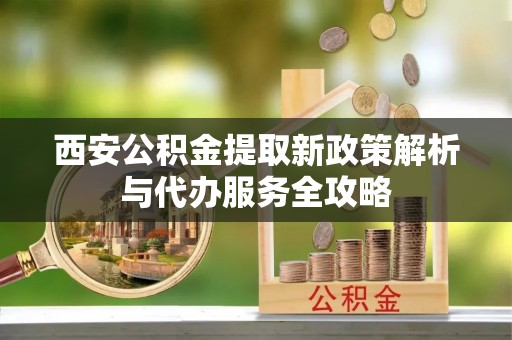 乾县西安公积金提取新政策解析与代办服务全攻略