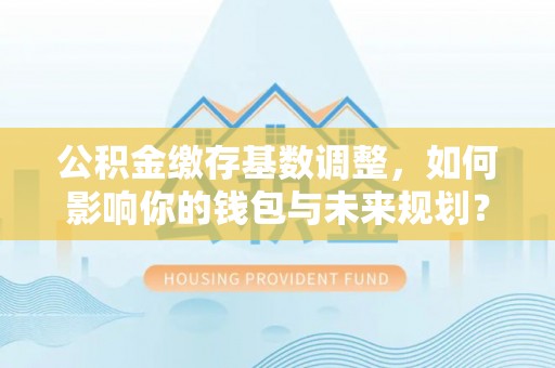 乾县公积金缴存基数调整，如何影响你的钱包与未来规划？