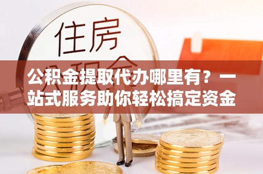 乾县公积金提取代办哪里有？一站式服务助你轻松搞定资金难题