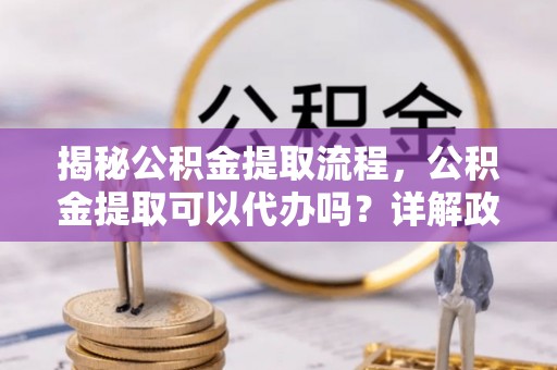 乾县揭秘公积金提取流程，公积金提取可以代办吗？详解政策与实操技巧