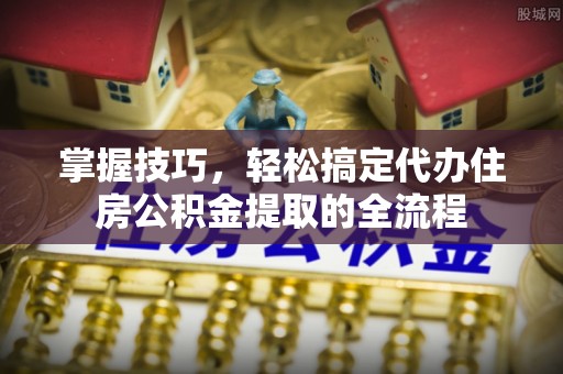 乾县掌握技巧，轻松搞定代办住房公积金提取的全流程