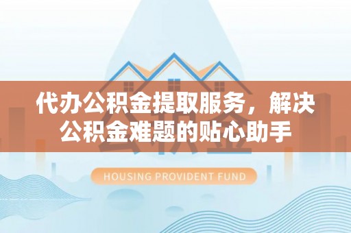 乾县代办公积金提取服务，解决公积金难题的贴心助手