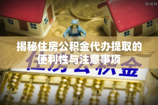 乾县揭秘住房公积金代办提取的便利性与注意事项