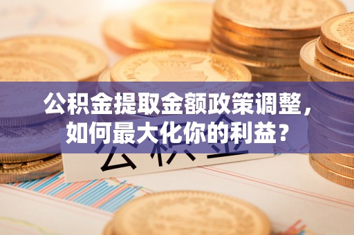 乾县公积金提取金额政策调整，如何最大化你的利益？