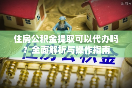 乾县住房公积金提取可以代办吗？全面解析与操作指南