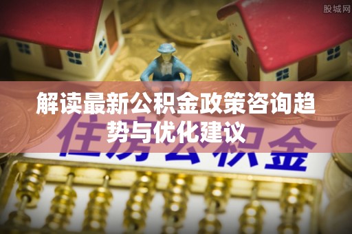 乾县解读最新公积金政策咨询趋势与优化建议
