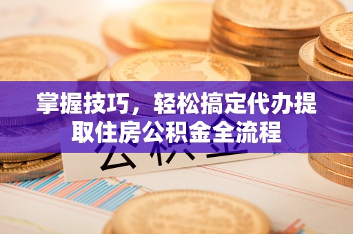 乾县掌握技巧，轻松搞定代办提取住房公积金全流程