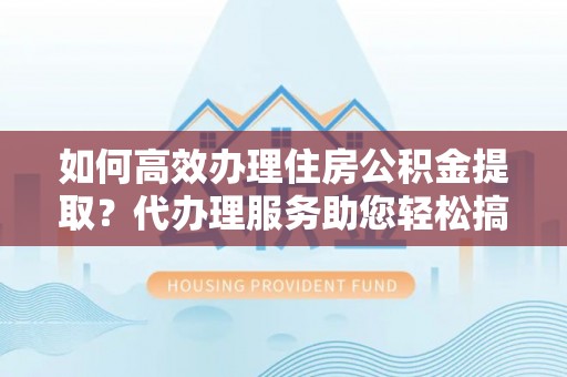乾县如何高效办理住房公积金提取？代办理服务助您轻松搞定