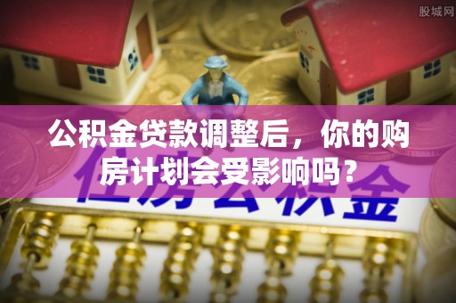 乾县公积金贷款调整后，你的购房计划会受影响吗？