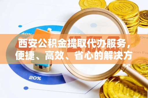 乾县西安公积金提取代办服务，便捷、高效、省心的解决方案