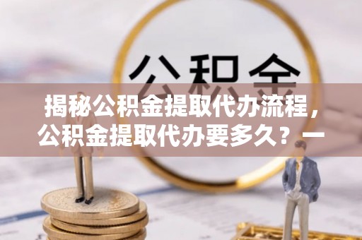 乾县揭秘公积金提取代办流程，公积金提取代办要多久？一文读懂
