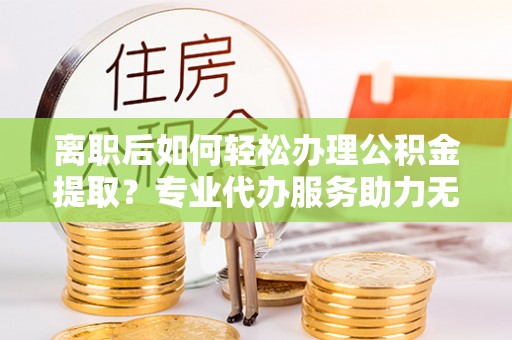 乾县离职后如何轻松办理公积金提取？专业代办服务助力无忧