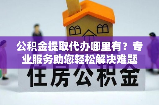 乾县公积金提取代办哪里有？专业服务助您轻松解决难题