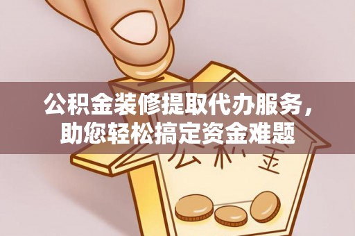 乾县公积金装修提取代办服务，助您轻松搞定资金难题