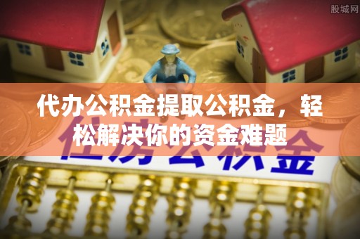 乾县代办公积金提取公积金，轻松解决你的资金难题