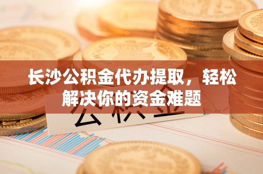 乾县长沙公积金代办提取，轻松解决你的资金难题