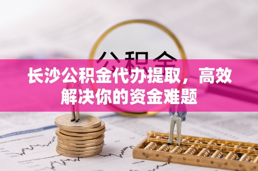 乾县长沙公积金代办提取，高效解决你的资金难题