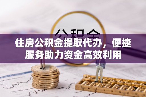 乾县住房公积金提取代办，便捷服务助力资金高效利用