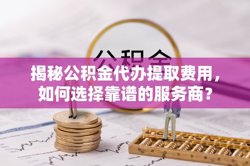 乾县揭秘公积金代办提取费用，如何选择靠谱的服务商？