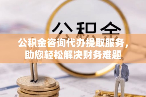 乾县公积金咨询代办提取服务，助您轻松解决财务难题