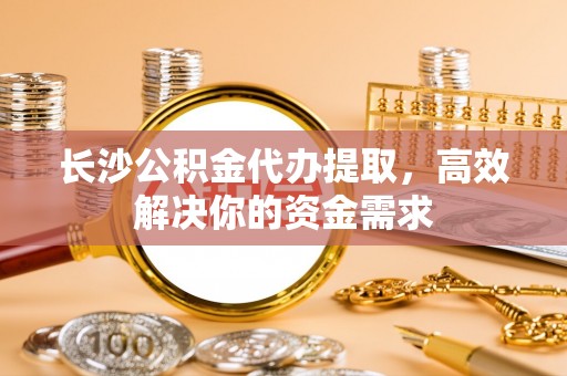 乾县长沙公积金代办提取，高效解决你的资金需求