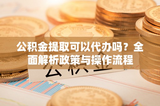 乾县公积金提取可以代办吗？全面解析政策与操作流程