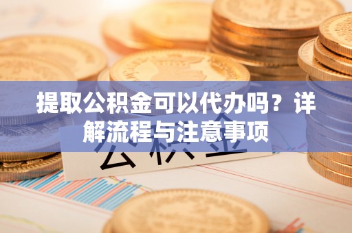乾县提取公积金可以代办吗？详解流程与注意事项