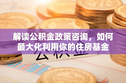 乾县解读公积金政策咨询，如何最大化利用你的住房基金