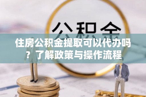 乾县住房公积金提取可以代办吗？了解政策与操作流程