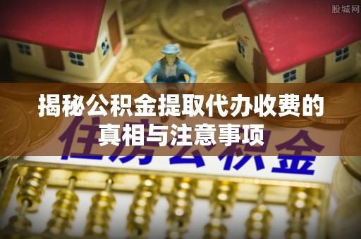 乾县揭秘公积金提取代办收费的真相与注意事项