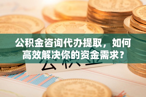 乾县公积金咨询代办提取，如何高效解决你的资金需求？