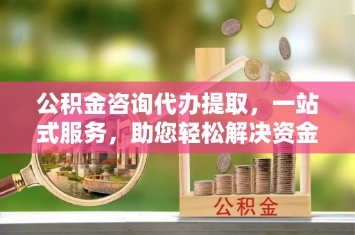 乾县公积金咨询代办提取，一站式服务，助您轻松解决资金难题