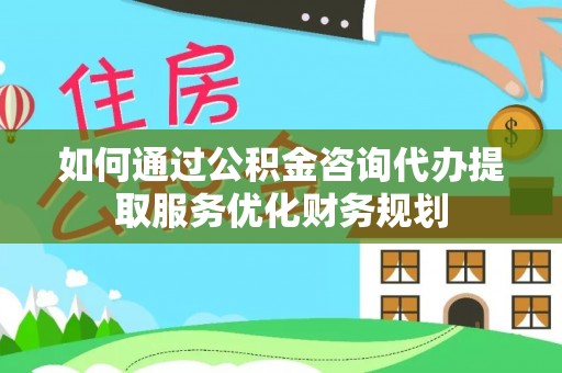 乾县如何通过公积金咨询代办提取服务优化财务规划