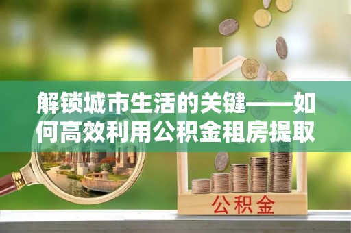 乾县解锁城市生活的关键——如何高效利用公积金租房提取实现居住自由