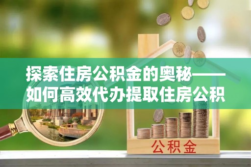 乾县探索住房公积金的奥秘——如何高效代办提取住房公积金