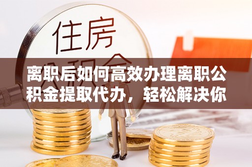 乾县离职后如何高效办理离职公积金提取代办，轻松解决你的后顾之忧