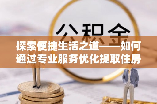 乾县探索便捷生活之道——如何通过专业服务优化提取住房公积金代办体验
